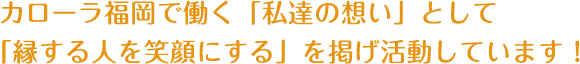 カローラ福岡で働く「私達の想い」として「縁する人を笑顔にする」を掲げ活動しています！ 