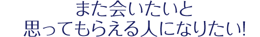 また会いたいと思ってもらえる人になりたい！