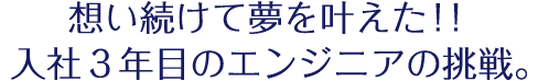 想い続けて夢を叶えた！！入社３年目のエンジニアの挑戦。