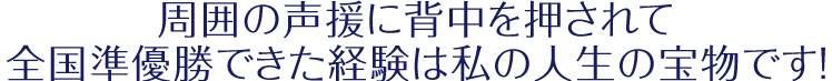 「周囲の声援に背中を押されて全国準優勝できた経験は私の人生の宝物です！」