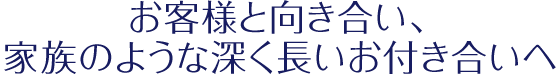 「お客様と向き合い、家族のような深く長いお付き合いへ」