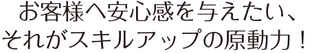 お客様へ安心感を与えたい、それがスキルアップの原動力！