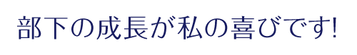 「部下の成長が私の喜びです！」