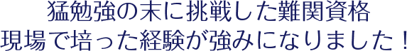 猛勉強の末に挑戦した難関資格現場で培った経験が強みになりました！