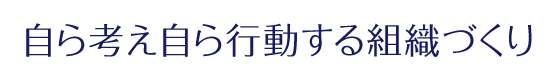 「自ら考え自ら行動する組織づくり」