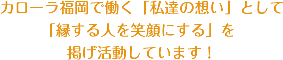 カローラ福岡で働く「私達の想い」として「縁する人を笑顔にする」を掲げ活動しています！ 