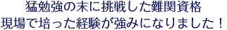 猛勉強の末に挑戦した難関資格現場で培った経験が強みになりました！